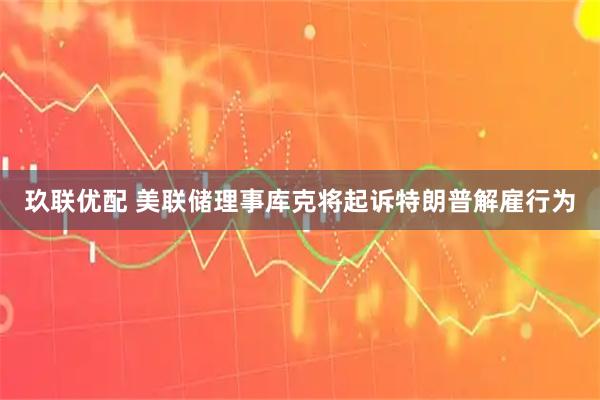 玖联优配 美联储理事库克将起诉特朗普解雇行为