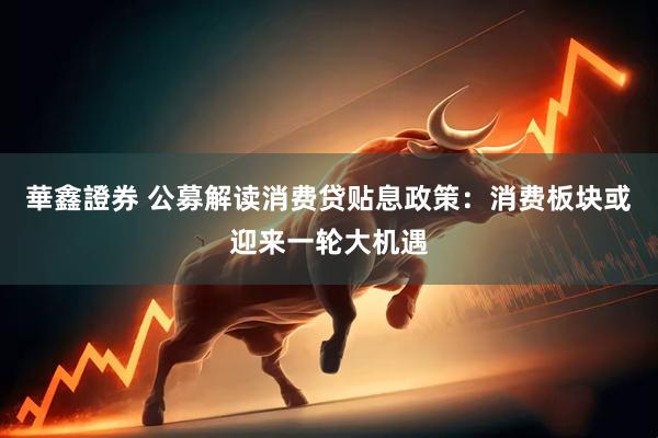 華鑫證券 公募解读消费贷贴息政策：消费板块或迎来一轮大机遇