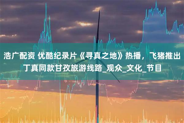 浩广配资 优酷纪录片《寻真之地》热播，飞猪推出丁真同款甘孜旅游线路_观众_文化_节目