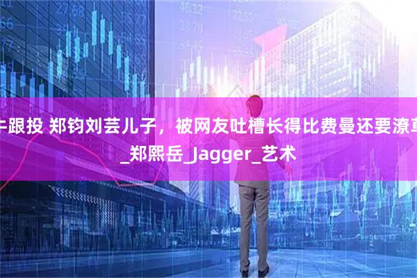 牛跟投 郑钧刘芸儿子，被网友吐槽长得比费曼还要潦草_郑熙岳_Jagger_艺术