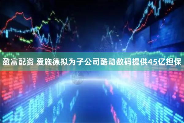 盈富配资 爱施德拟为子公司酷动数码提供45亿担保
