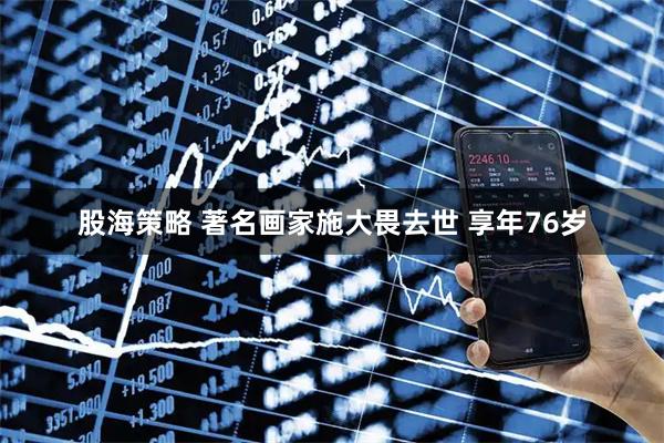 股海策略 著名画家施大畏去世 享年76岁