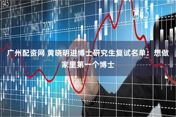 广州配资网 黄晓明进博士研究生复试名单：想做家里第一个博士