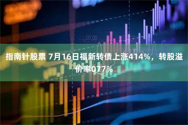 指南针股票 7月16日福新转债上涨414%，转股溢价率077%