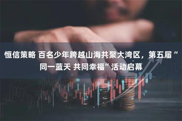 恒信策略 百名少年跨越山海共聚大湾区，第五届“同一蓝天 共同幸福”活动启幕
