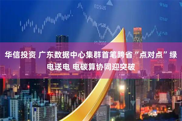 华信投资 广东数据中心集群首笔跨省“点对点”绿电送电 电碳算协同迎突破