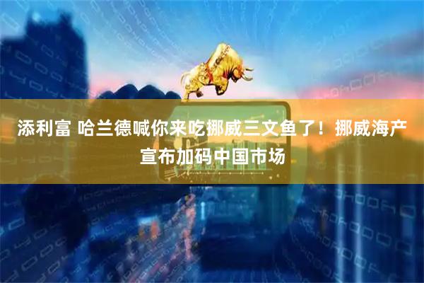 添利富 哈兰德喊你来吃挪威三文鱼了！挪威海产宣布加码中国市场