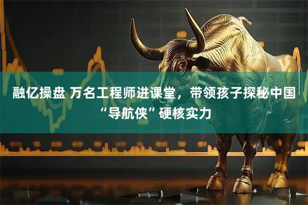 融亿操盘 万名工程师进课堂，带领孩子探秘中国“导航侠”硬核实力
