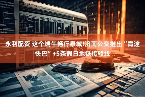 永利配资 这个端午畅行泉城!济南公交推出“青途快巴”+5条假日地铁接驳线