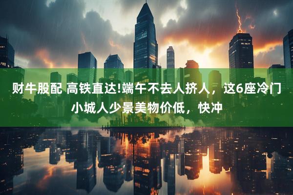 财牛股配 高铁直达!端午不去人挤人，这6座冷门小城人少景美物价低，快冲