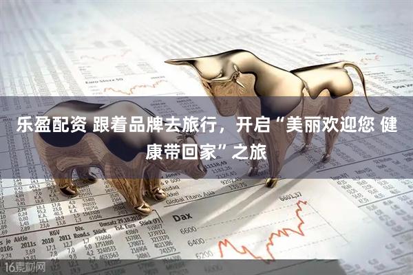 乐盈配资 跟着品牌去旅行，开启“美丽欢迎您 健康带回家”之旅