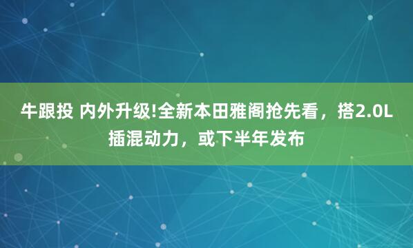 牛跟投 内外升级!全新本田雅阁抢先看，搭2.0L插混动力，或下半年发布