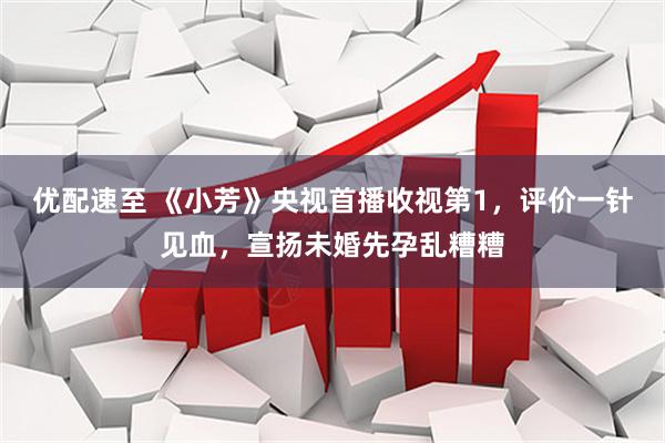 优配速至 《小芳》央视首播收视第1，评价一针见血，宣扬未婚先孕乱糟糟